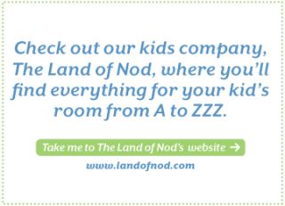 Check out our kids company, The Land of Nod, where youll find 